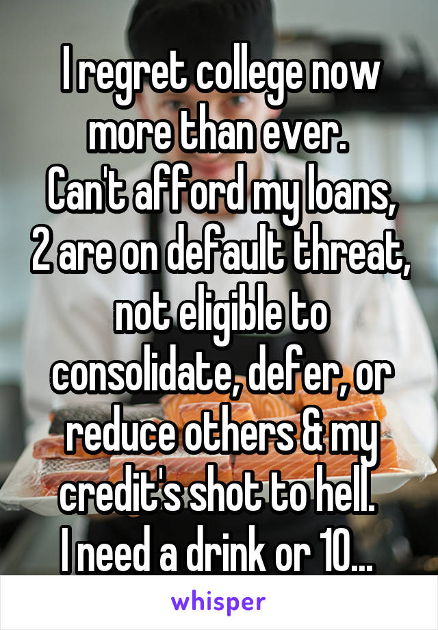 I regret college now more than ever. 
Can't afford my loans, 2 are on default threat, not eligible to consolidate, defer, or reduce others & my credit's shot to hell. 
I need a drink or 10... 
