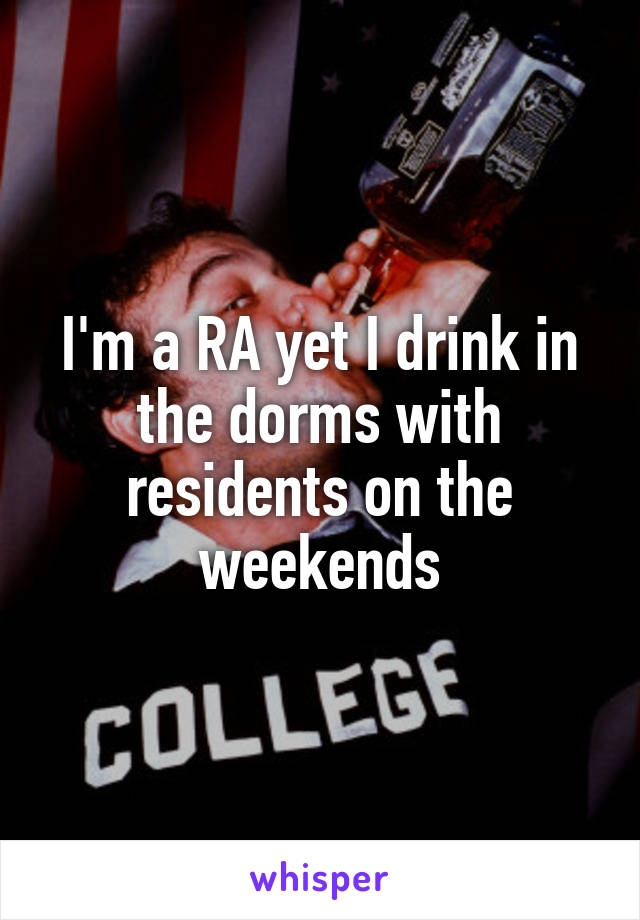 I'm a RA yet I drink in the dorms with residents on the weekends