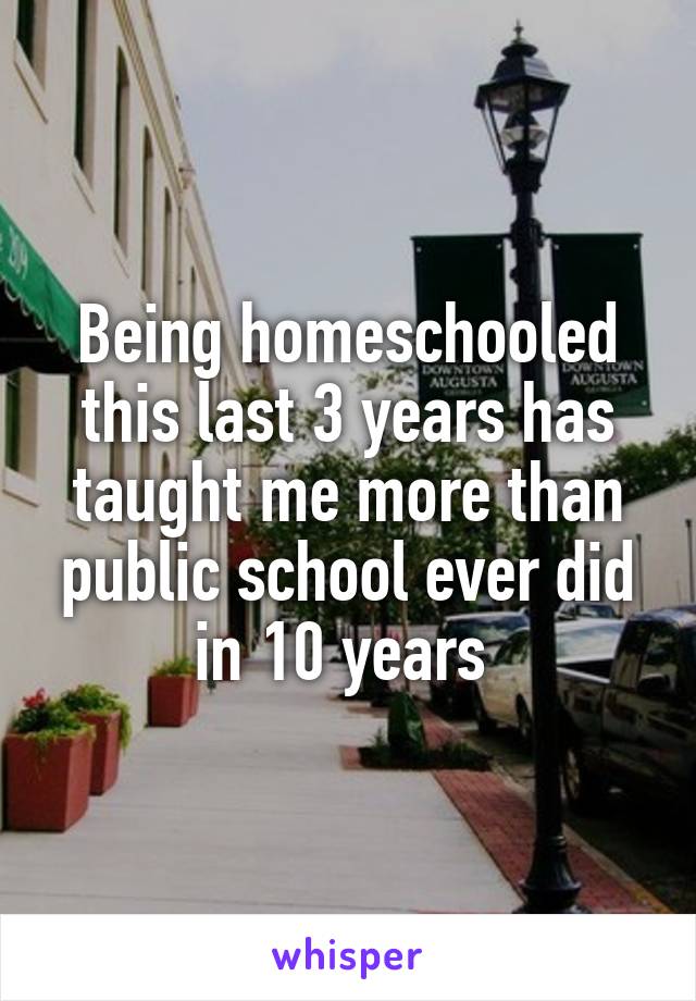 Being homeschooled this last 3 years has taught me more than public school ever did in 10 years 