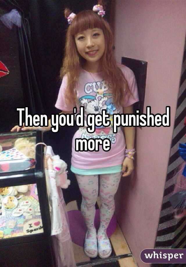 Then you'd get punished more