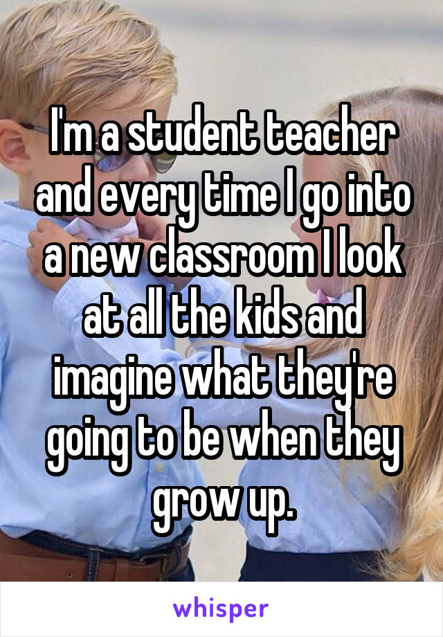 I'm a student teacher and every time I go into a new classroom I look at all the kids and imagine what they're going to be when they grow up.