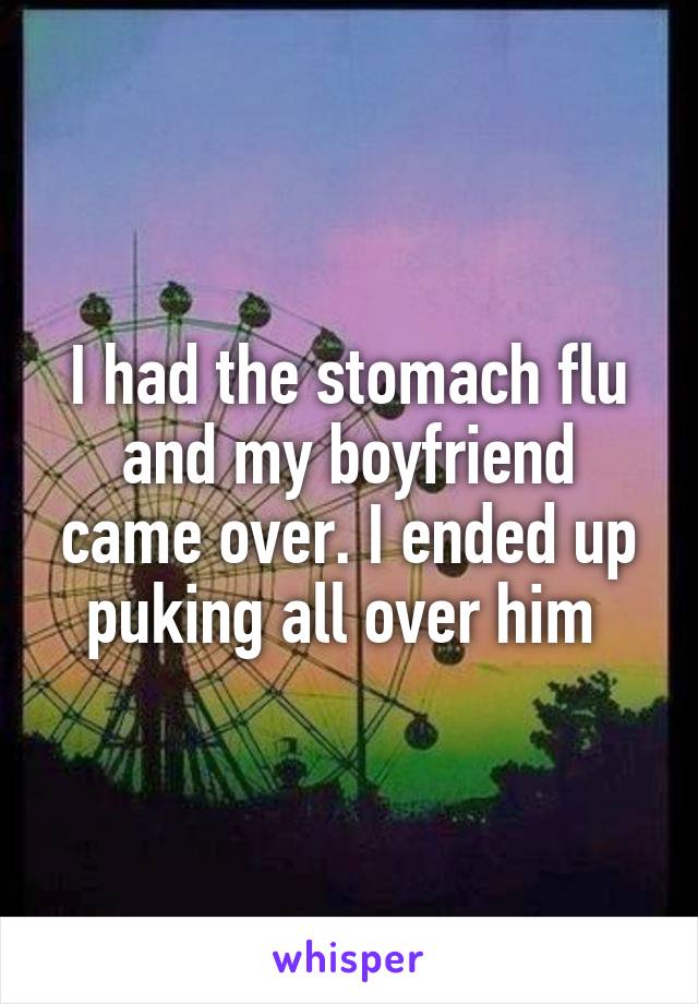 I had the stomach flu and my boyfriend came over. I ended up puking all over him 