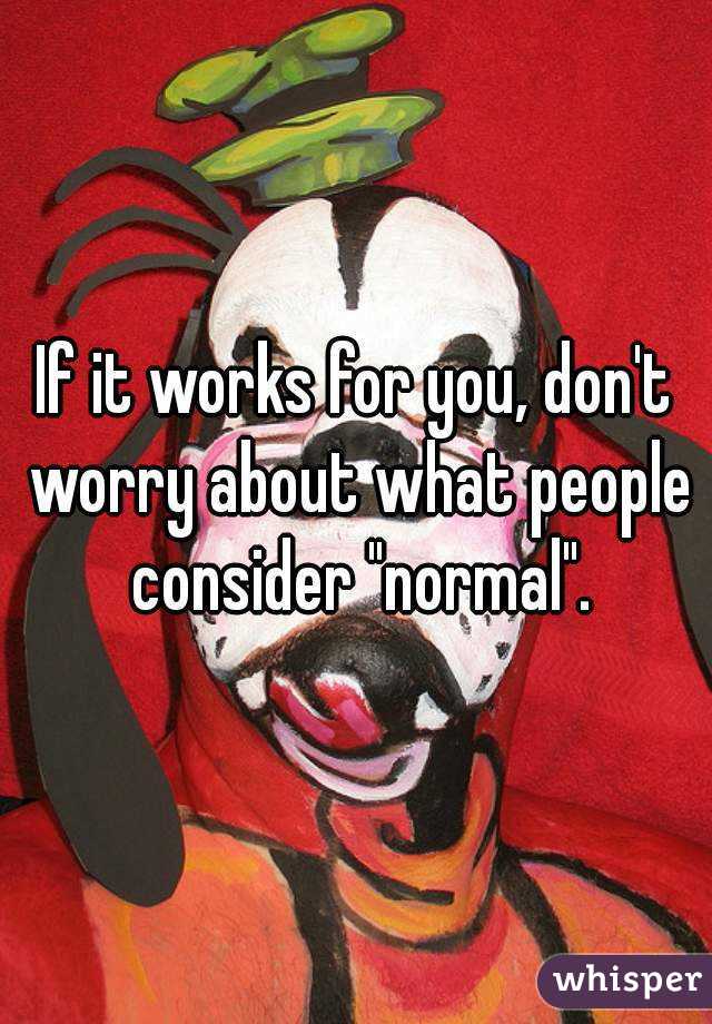 If it works for you, don't worry about what people consider "normal".