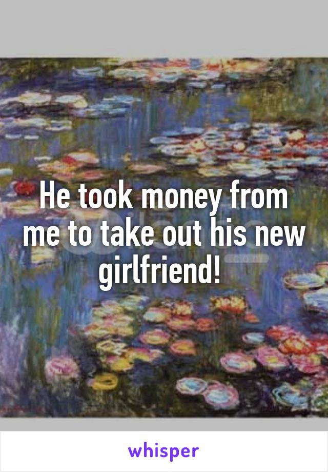 He took money from me to take out his new girlfriend! 
