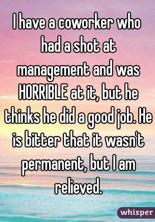 I have a coworker who had a shot at management and was HORRIBLE at it, but he thinks he did a good job. He is bitter that it wasn't permanent, but I am relieved.