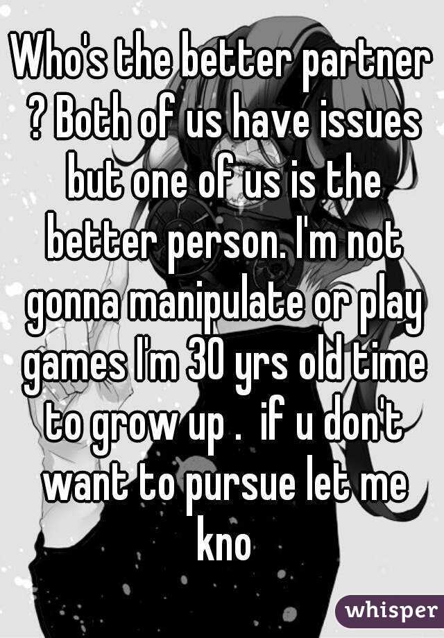 Who's the better partner ? Both of us have issues but one of us is the better person. I'm not gonna manipulate or play games I'm 30 yrs old time to grow up .  if u don't want to pursue let me kno