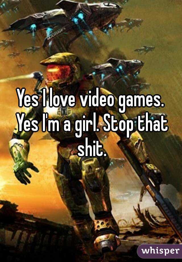 Yes I love video games. Yes I'm a girl. Stop that shit.