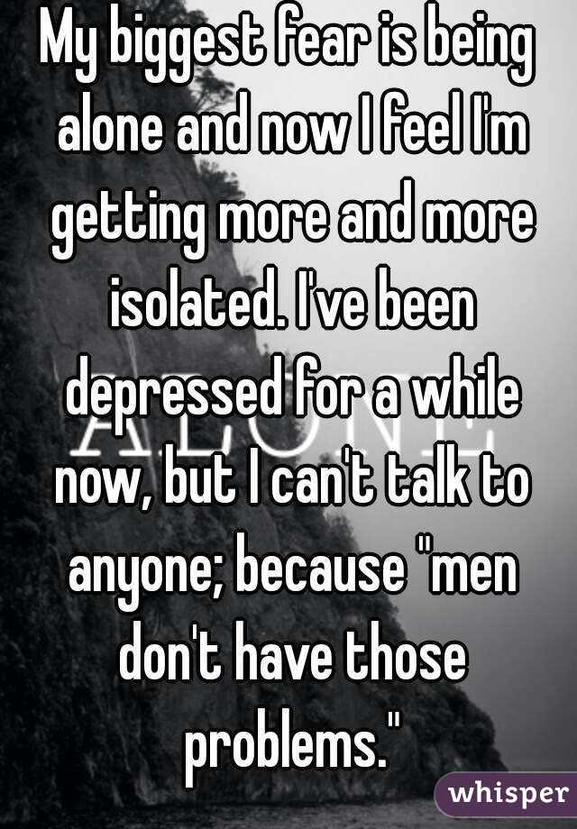 My biggest fear is being alone and now I feel I'm getting more and more isolated. I've been depressed for a while now, but I can't talk to anyone; because "men don't have those problems."