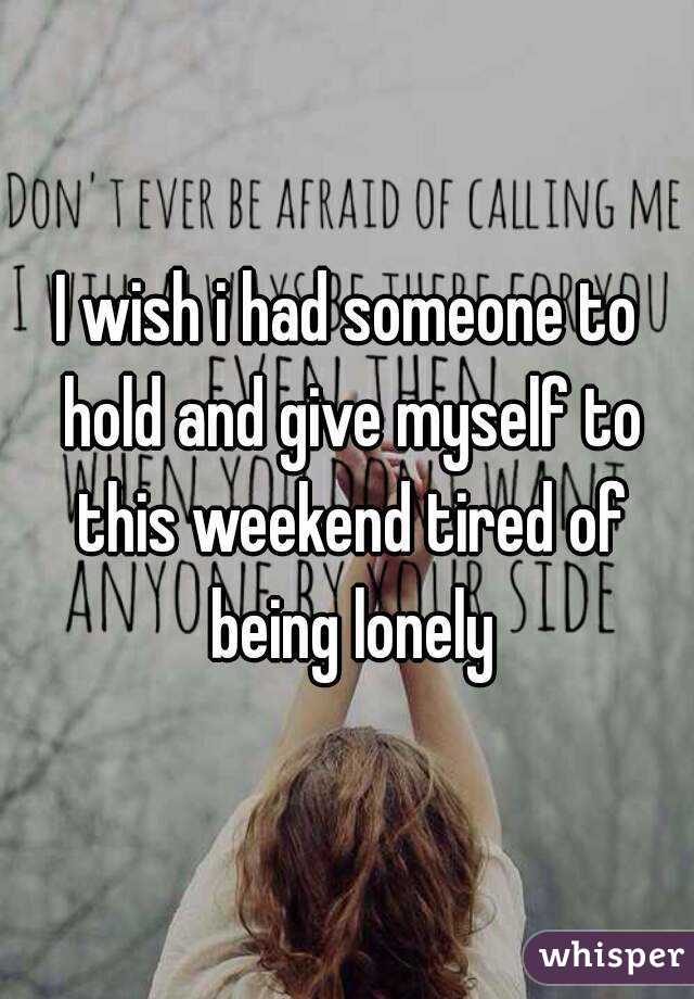I wish i had someone to hold and give myself to this weekend tired of being lonely