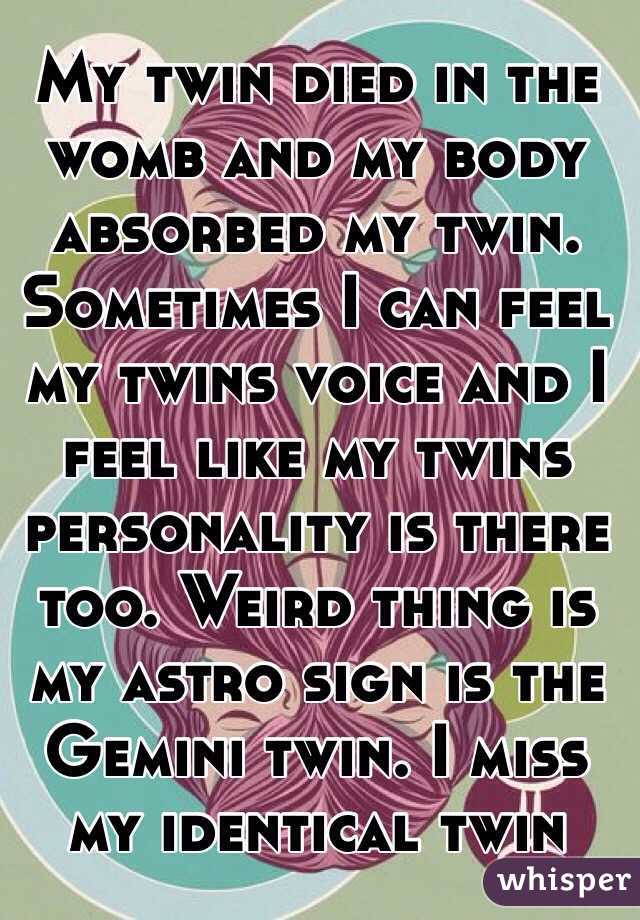 My twin died in the womb and my body absorbed my twin. Sometimes I can feel my twins voice and I feel like my twins personality is there too. Weird thing is my astro sign is the Gemini twin. I miss my identical twin