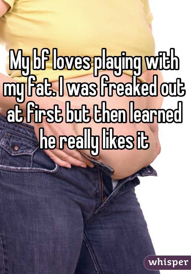 My bf loves playing with my fat. I was freaked out at first but then learned he really likes it
