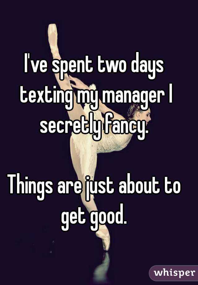 I've spent two days texting my manager I secretly fancy. 

Things are just about to get good. 