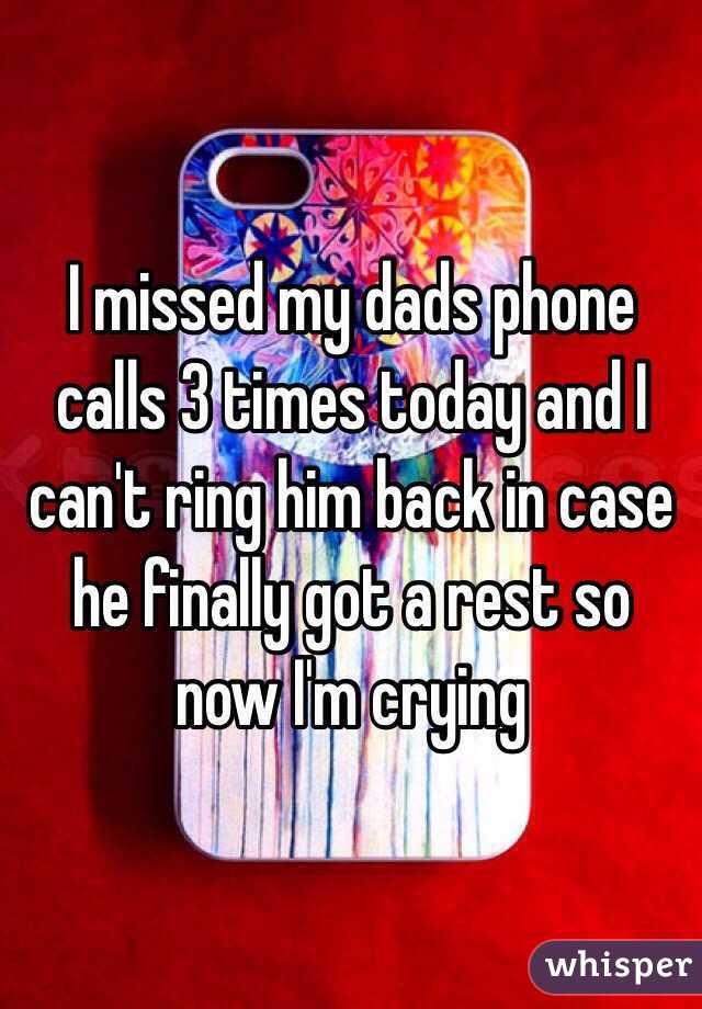I missed my dads phone calls 3 times today and I can't ring him back in case he finally got a rest so now I'm crying