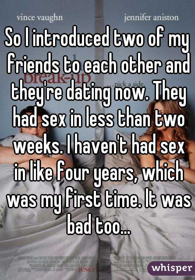 So I introduced two of my friends to each other and they're dating now. They had sex in less than two weeks. I haven't had sex in like four years, which was my first time. It was bad too…