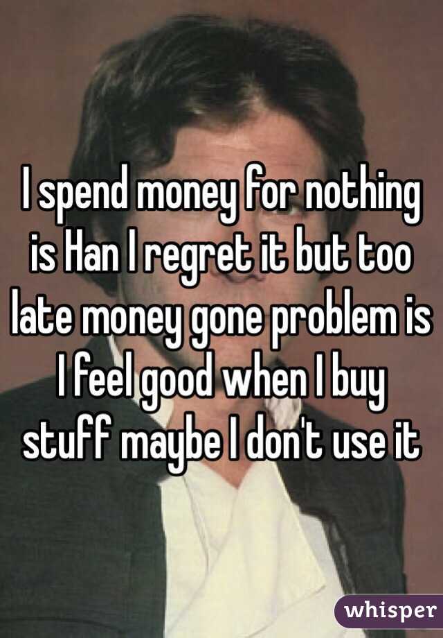 I spend money for nothing is Han I regret it but too late money gone problem is I feel good when I buy stuff maybe I don't use it