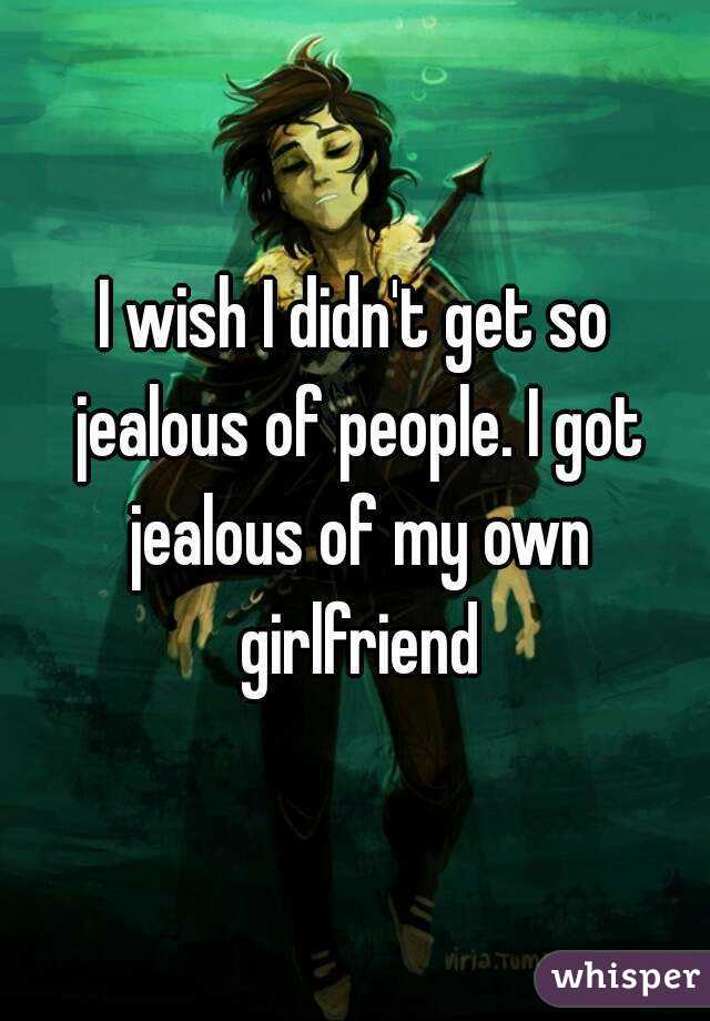 I wish I didn't get so jealous of people. I got jealous of my own girlfriend