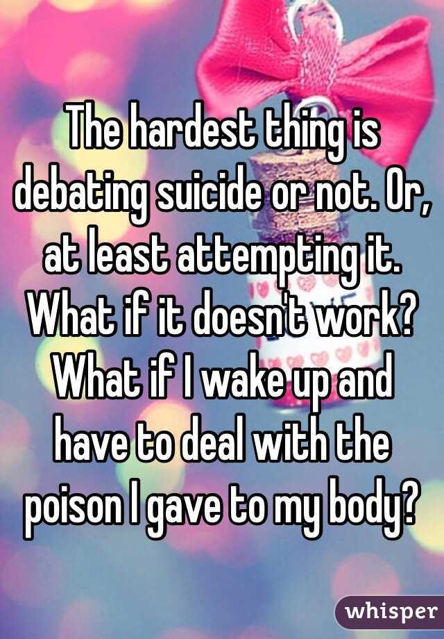 The hardest thing is debating suicide or not. Or, at least attempting it. What if it doesn't work? What if I wake up and have to deal with the poison I gave to my body?