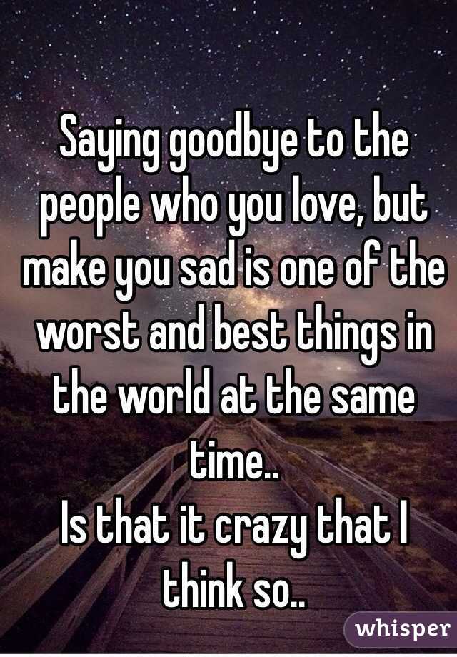 Saying goodbye to the people who you love, but make you sad is one of the worst and best things in the world at the same time..
Is that it crazy that I think so..