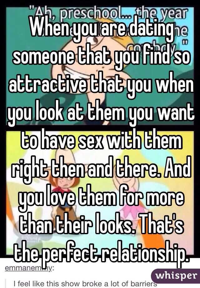 When you are dating someone that you find so attractive that you when you look at them you want to have sex with them right then and there. And you love them for more than their looks. That's the perfect relationship. 