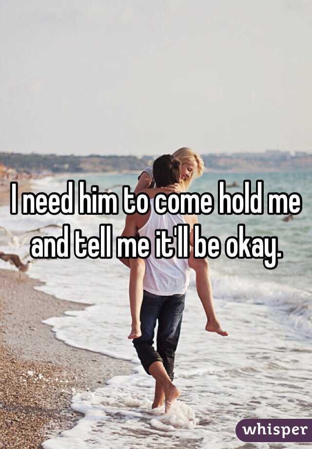 I need him to come hold me and tell me it'll be okay. 