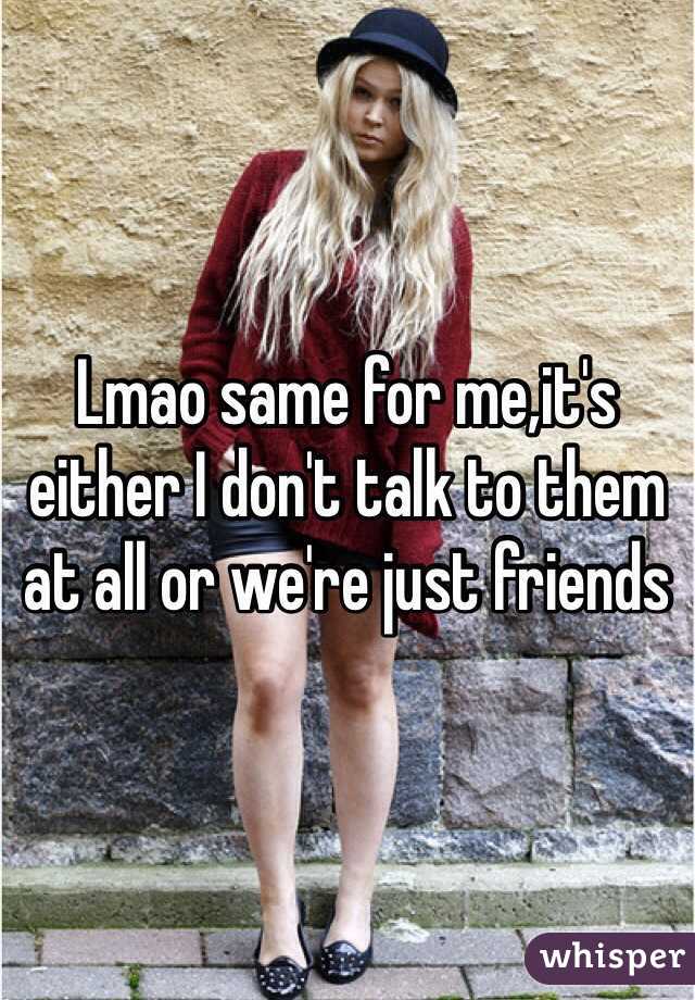 Lmao same for me,it's either I don't talk to them at all or we're just friends