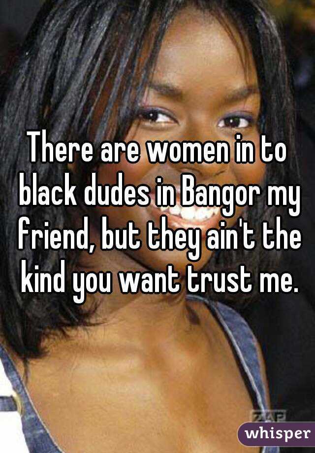There are women in to black dudes in Bangor my friend, but they ain't the kind you want trust me.