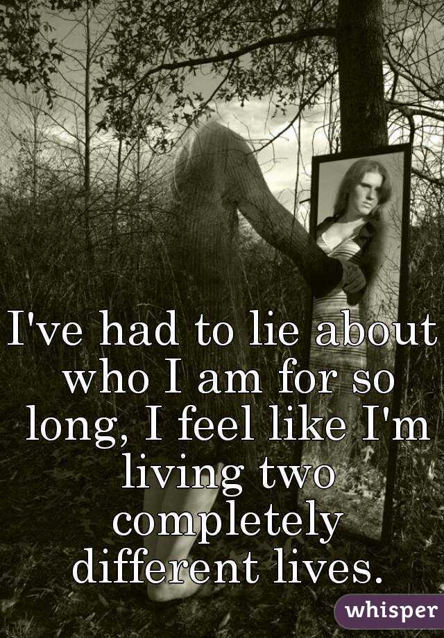 I've had to lie about who I am for so long, I feel like I'm living two completely different lives.