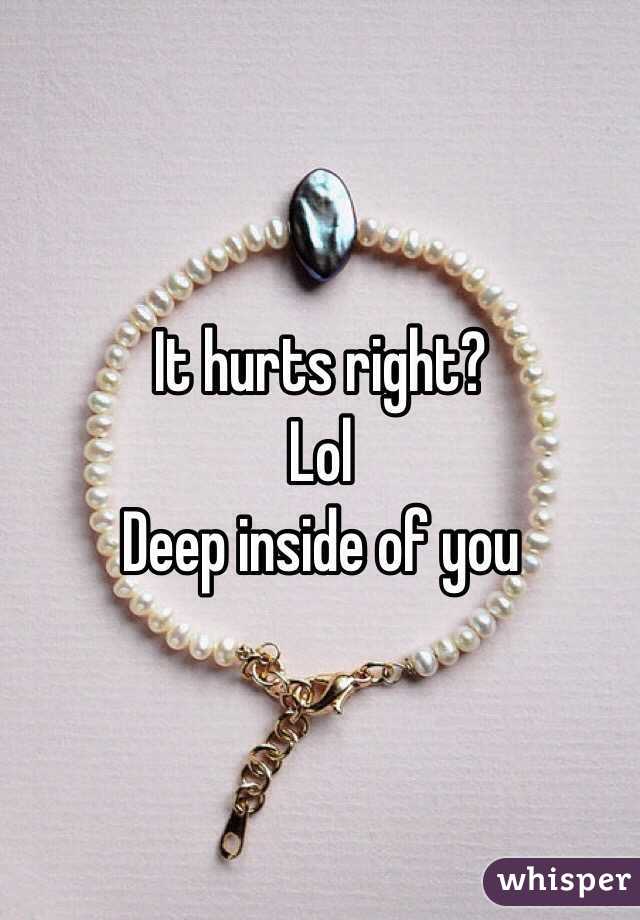 It hurts right? 
Lol 
Deep inside of you 