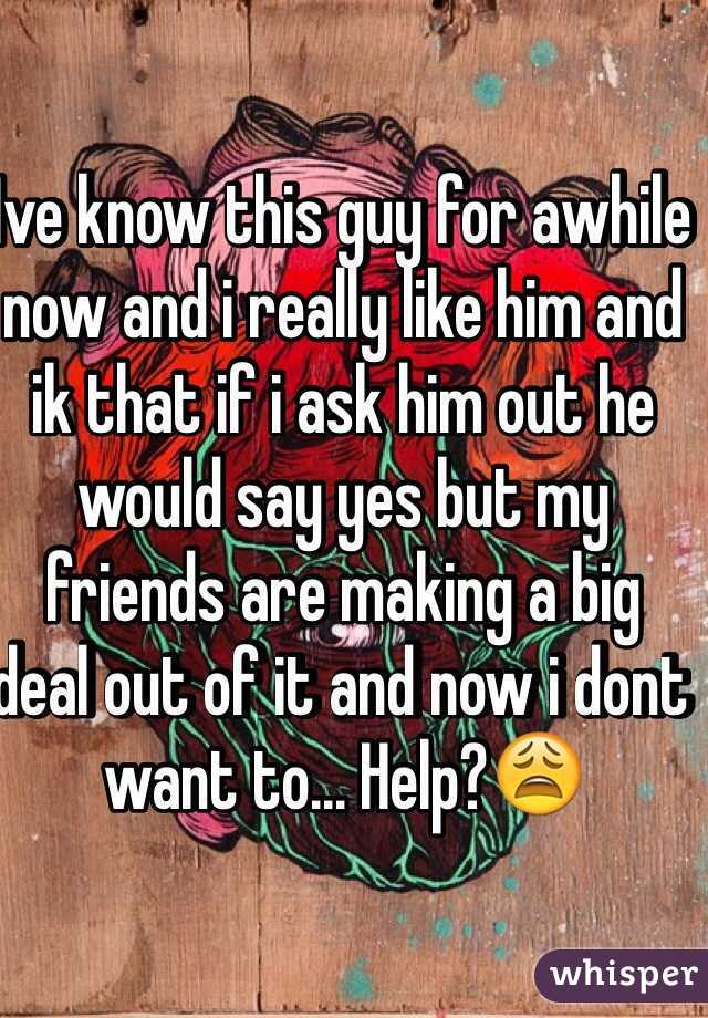 Ive know this guy for awhile now and i really like him and ik that if i ask him out he would say yes but my friends are making a big deal out of it and now i dont want to... Help?😩