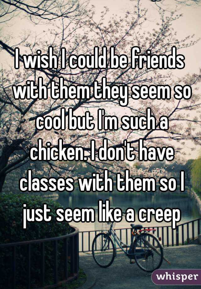 I wish I could be friends with them they seem so cool but I'm such a chicken. I don't have classes with them so I just seem like a creep