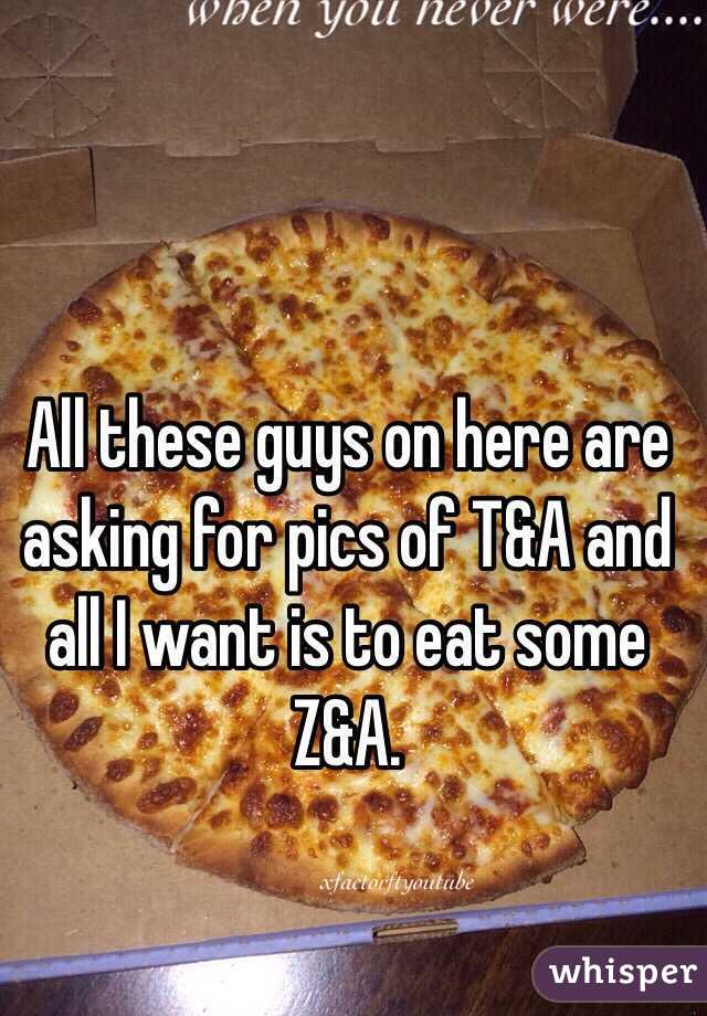 All these guys on here are asking for pics of T&A and all I want is to eat some Z&A. 