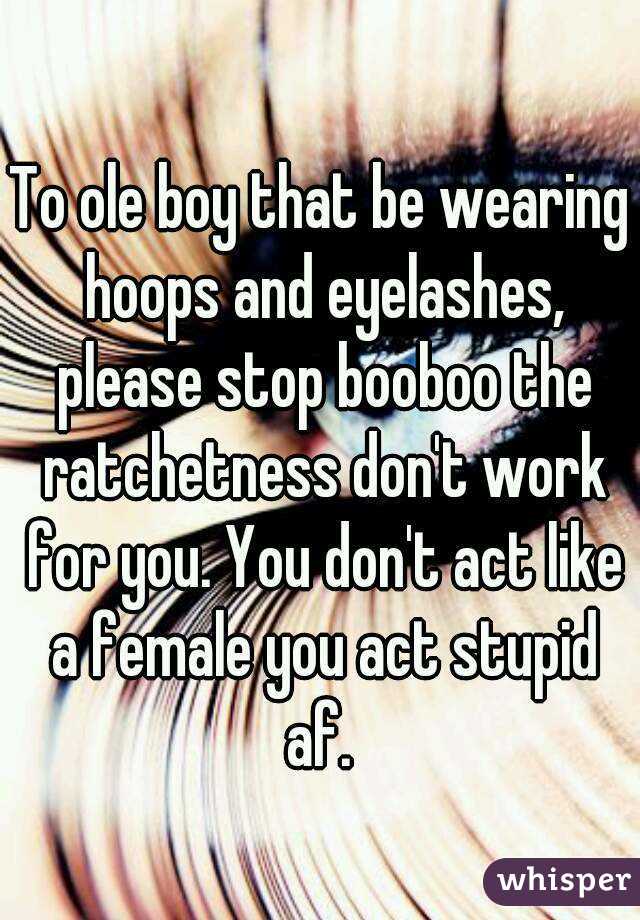 To ole boy that be wearing hoops and eyelashes, please stop booboo the ratchetness don't work for you. You don't act like a female you act stupid af. 