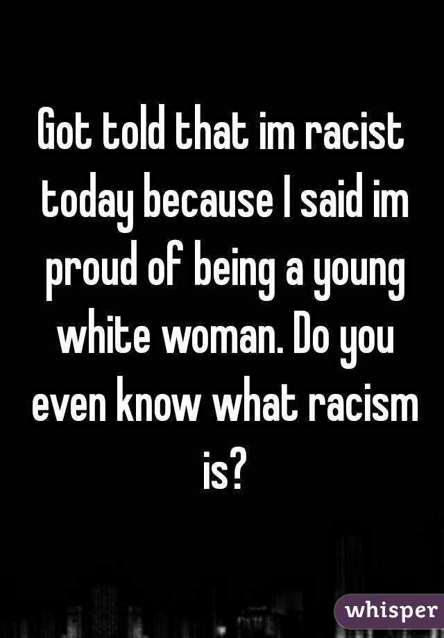 Got told that im racist today because I said im proud of being a young white woman. Do you even know what racism is?