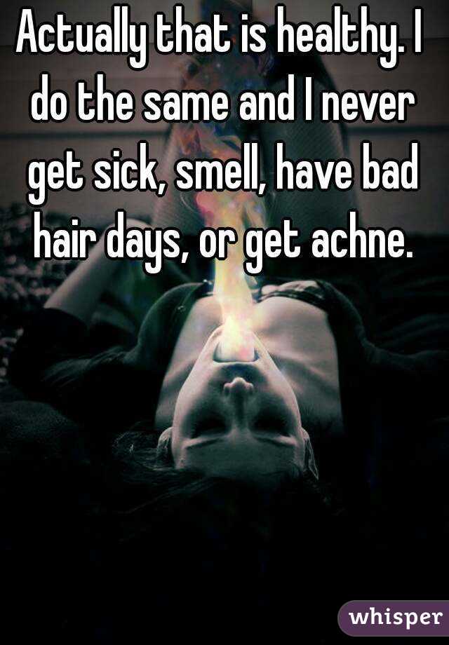 Actually that is healthy. I do the same and I never get sick, smell, have bad hair days, or get achne.