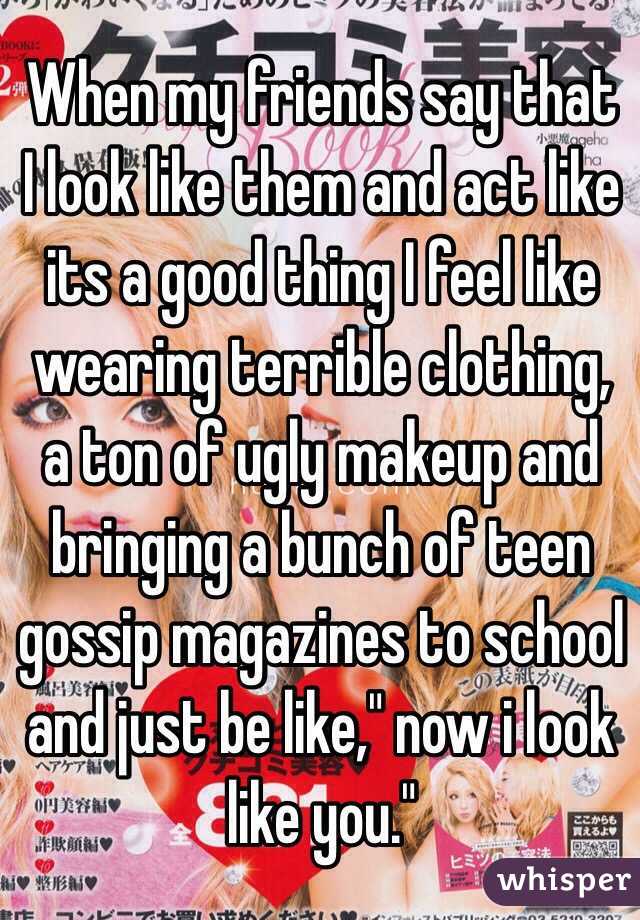 When my friends say that I look like them and act like its a good thing I feel like wearing terrible clothing, a ton of ugly makeup and bringing a bunch of teen gossip magazines to school and just be like," now i look like you."