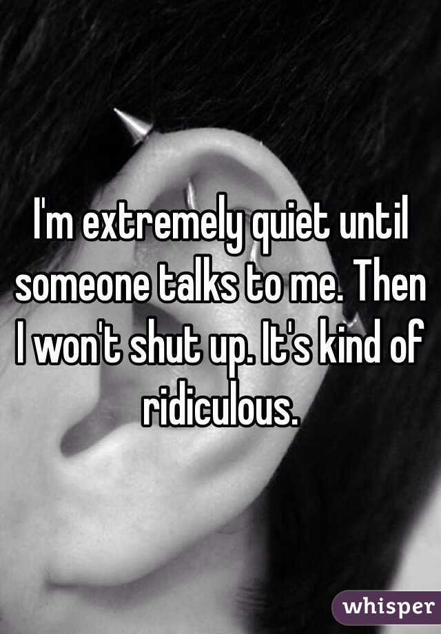I'm extremely quiet until someone talks to me. Then I won't shut up. It's kind of ridiculous. 