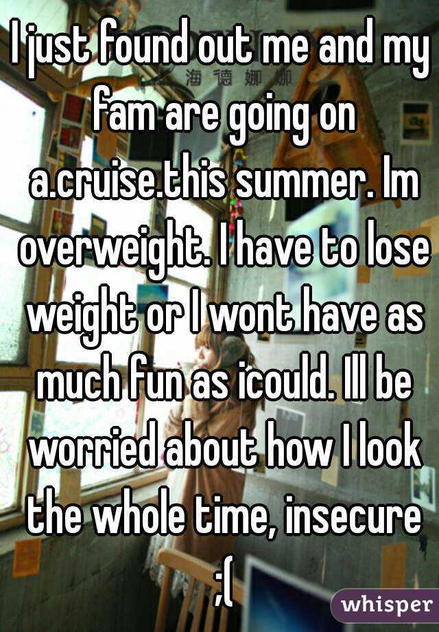 I just found out me and my fam are going on a.cruise.this summer. Im overweight. I have to lose weight or I wont have as much fun as icould. Ill be worried about how I look the whole time, insecure ;(