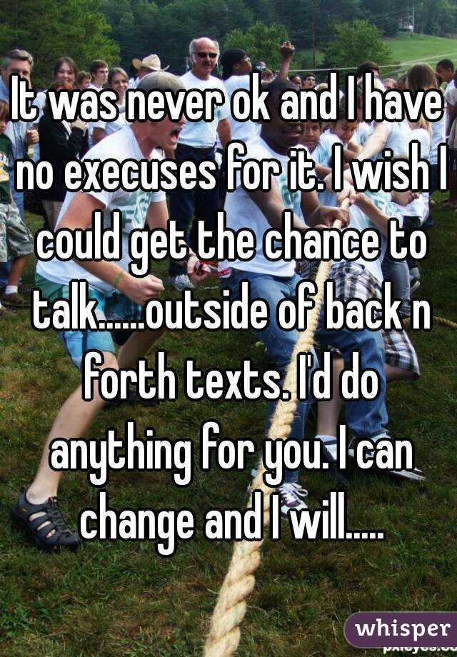 It was never ok and I have no execuses for it. I wish I could get the chance to talk......outside of back n forth texts. I'd do anything for you. I can change and I will.....