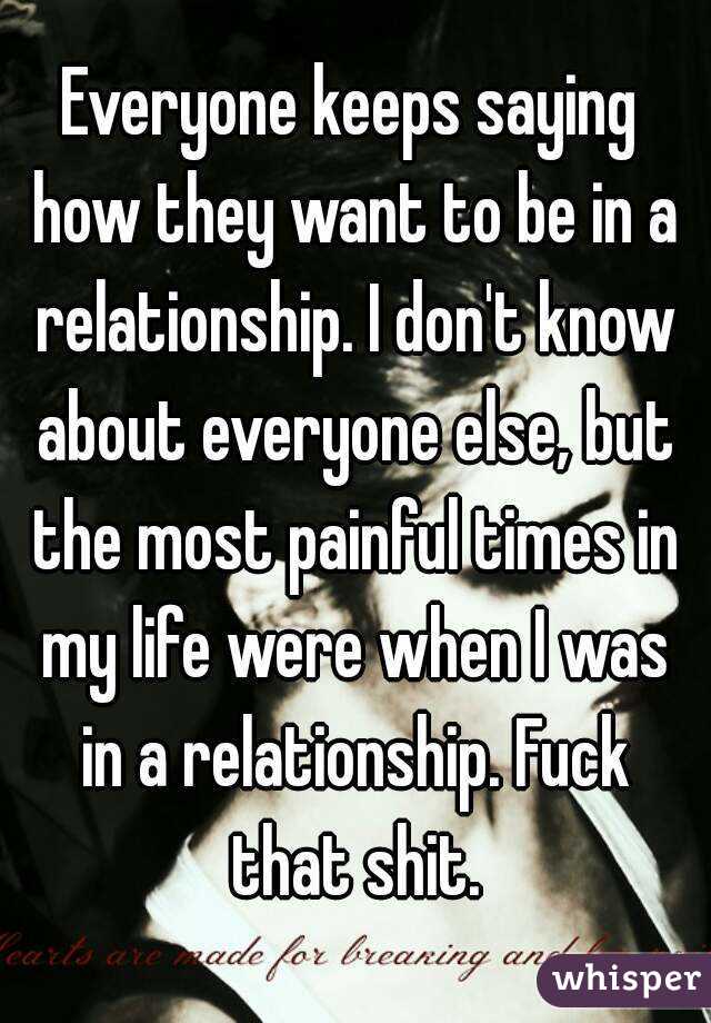 Everyone keeps saying how they want to be in a relationship. I don't know about everyone else, but the most painful times in my life were when I was in a relationship. Fuck that shit.