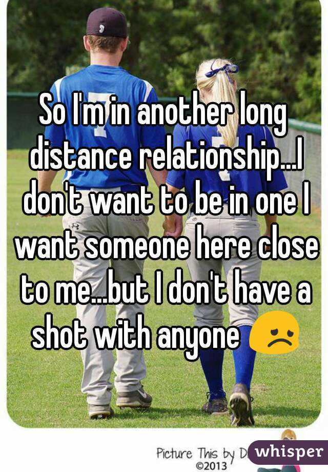 So I'm in another long distance relationship...I don't want to be in one I want someone here close to me...but I don't have a shot with anyone 😞