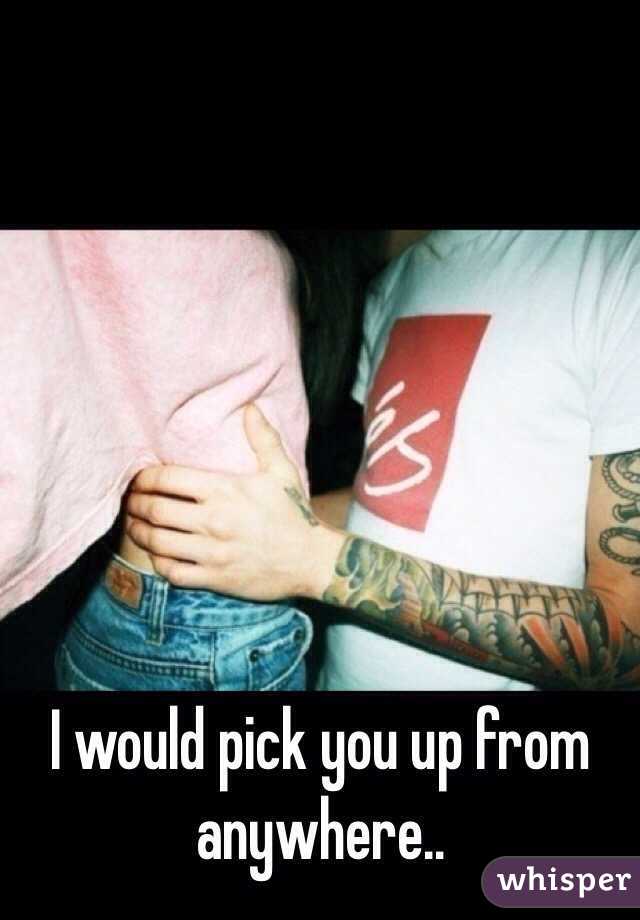 I would pick you up from anywhere..