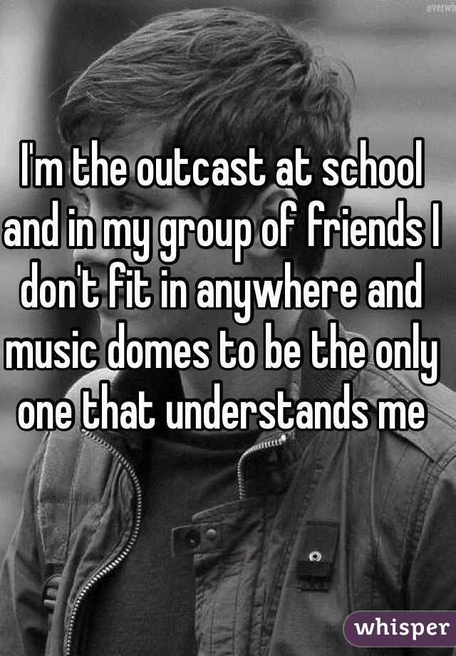 I'm the outcast at school and in my group of friends I don't fit in anywhere and music domes to be the only one that understands me