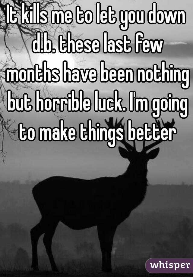 It kills me to let you down d.b. these last few months have been nothing but horrible luck. I'm going to make things better