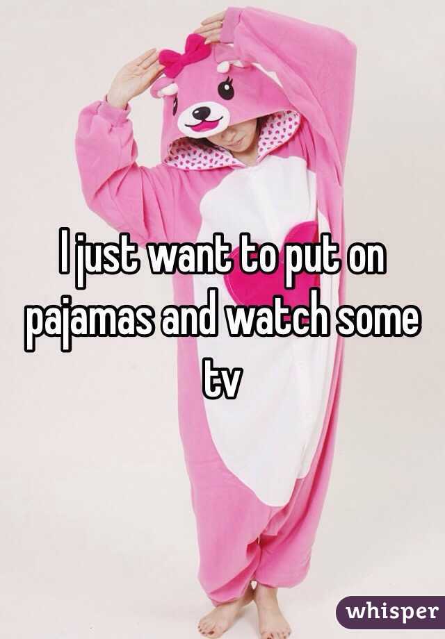 I just want to put on pajamas and watch some tv
