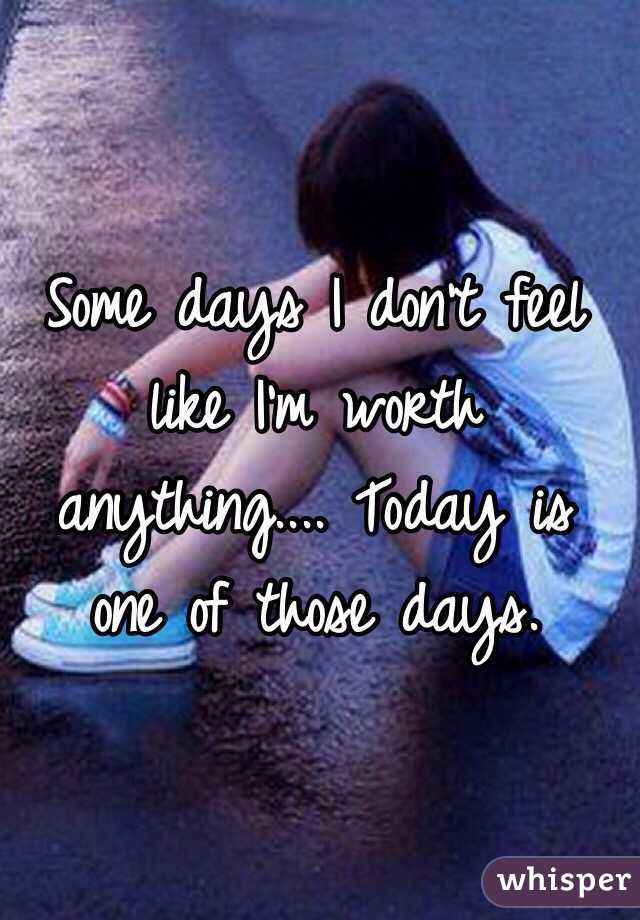 Some days I don't feel like I'm worth anything.... Today is one of those days.