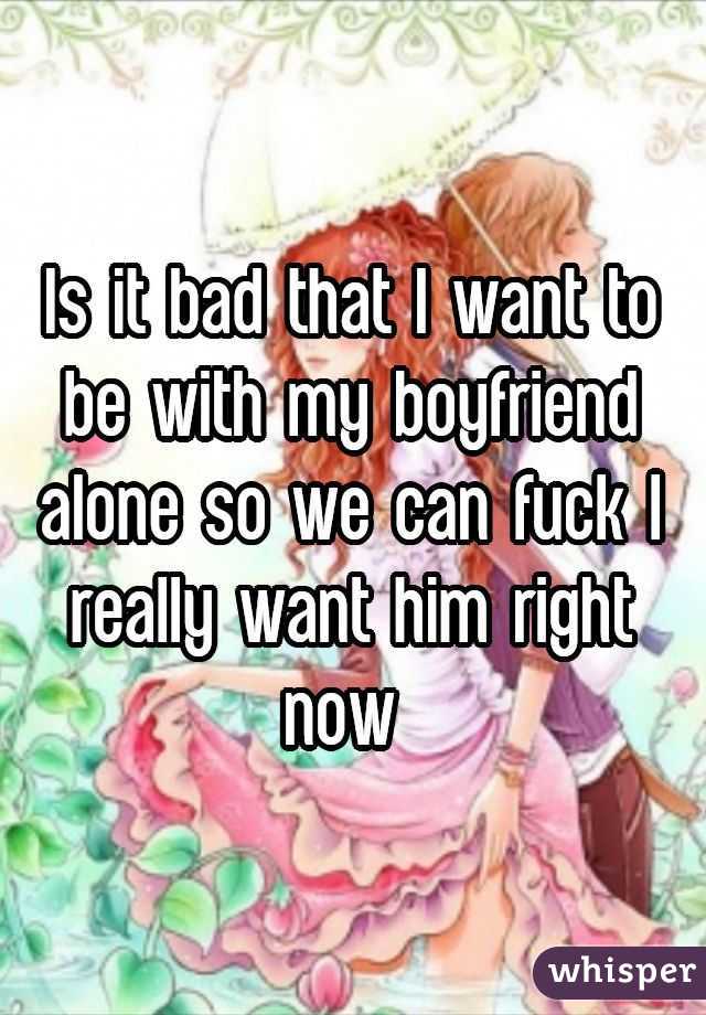 Is it bad that I want to be with my boyfriend alone so we can fuck I really want him right now 