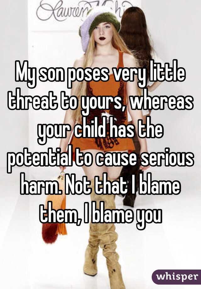 My son poses very little threat to yours, whereas your child has the potential to cause serious harm. Not that I blame them, I blame you