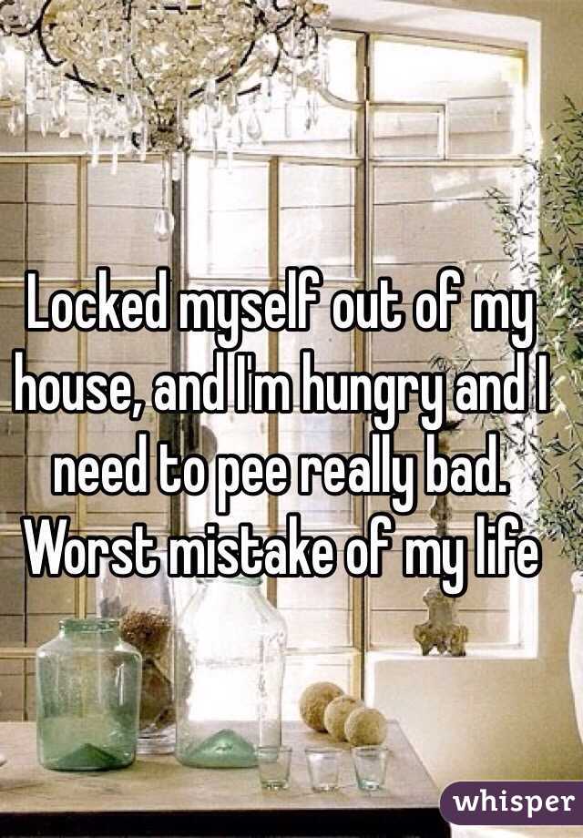 Locked myself out of my house, and I'm hungry and I need to pee really bad. Worst mistake of my life 