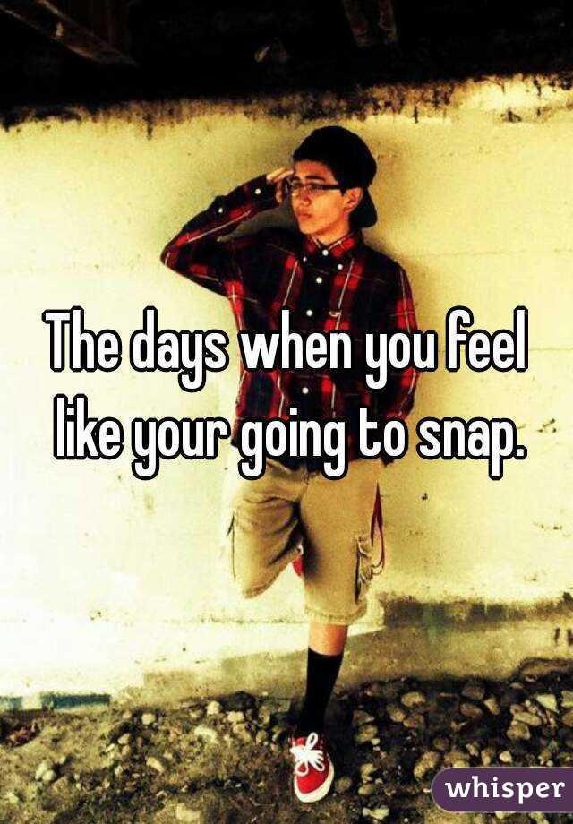 The days when you feel like your going to snap.