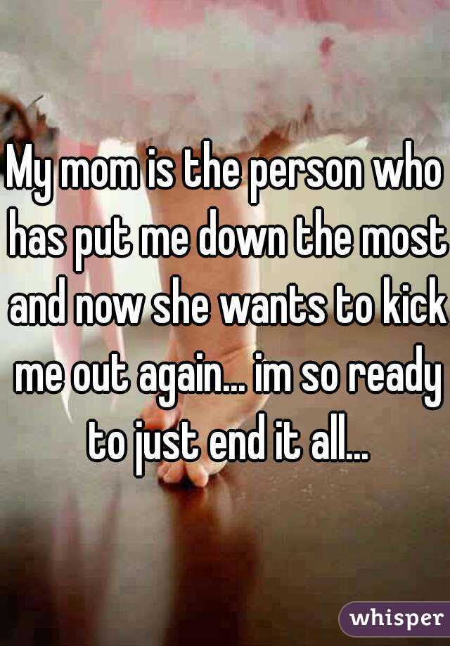 My mom is the person who has put me down the most and now she wants to kick me out again... im so ready to just end it all...